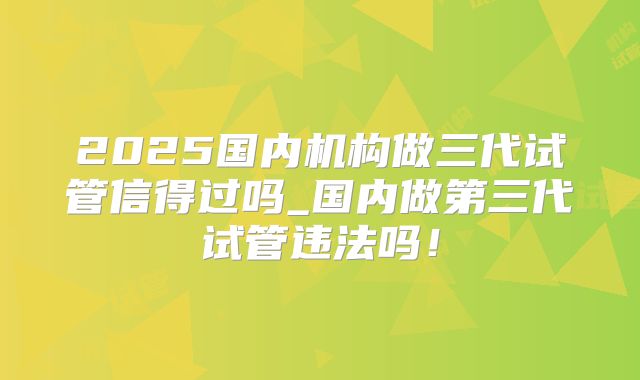 2025国内机构做三代试管信得过吗_国内做第三代试管违法吗！
