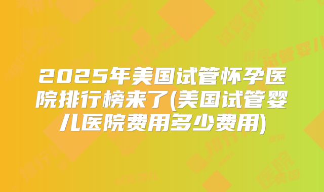 2025年美国试管怀孕医院排行榜来了(美国试管婴儿医院费用多少费用)