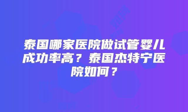 泰国哪家医院做试管婴儿成功率高?泰国杰特宁医院如何?