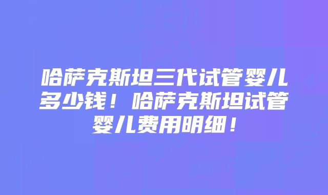 哈萨克斯坦三代试管婴儿多少钱!哈萨克斯坦试管婴儿费用明细!