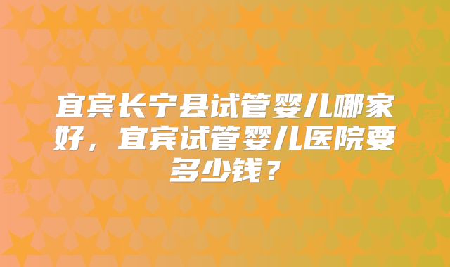 宜宾长宁县试管婴儿哪家好，宜宾试管婴儿医院要多少钱？