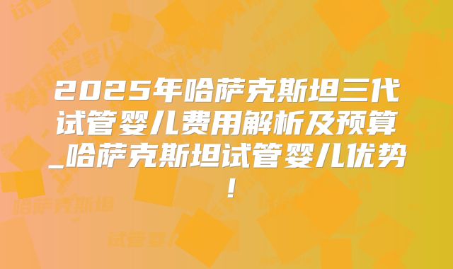 2025年哈萨克斯坦三代试管婴儿费用解析及预算_哈萨克斯坦试管婴儿优势！