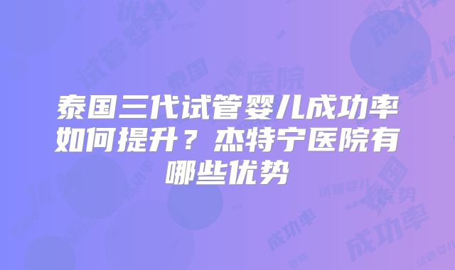 泰国三代试管婴儿成功率如何提升?杰特宁医院有哪些优势