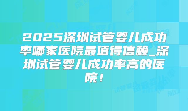 2025深圳试管婴儿成功率哪家医院最值得信赖_深圳试管婴儿成功率高的医院！