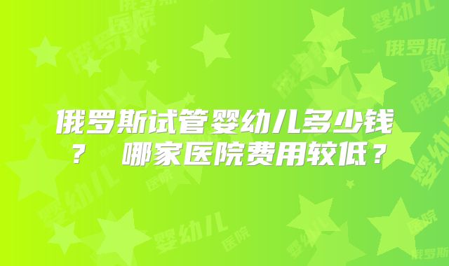 俄罗斯试管婴幼儿多少钱? 哪家医院费用较低?