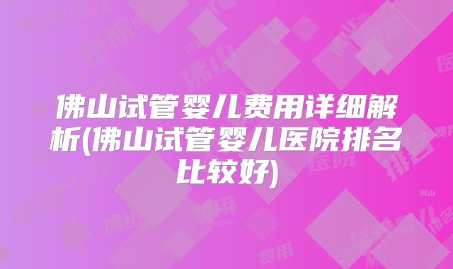 佛山试管婴儿费用详细解析(佛山试管婴儿医院排名比较好)