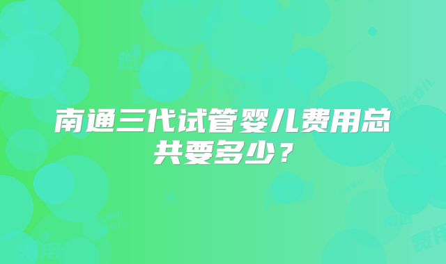 南通三代试管婴儿费用总共要多少？