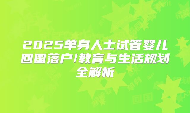 2025单身人士试管婴儿回国落户/教育与生活规划全解析