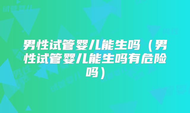 男性试管婴儿能生吗(男性试管婴儿能生吗有危险吗)