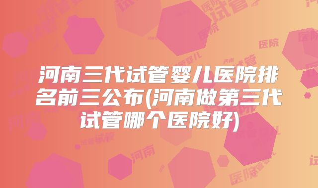 河南三代试管婴儿医院排名前三公布(河南做第三代试管哪个医院好)