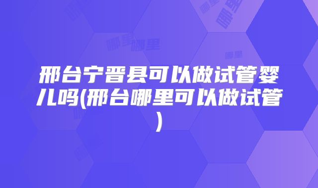 邢台宁晋县可以做试管婴儿吗(邢台哪里可以做试管)