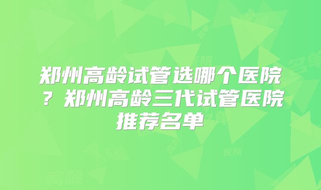 郑州高龄试管选哪个医院？郑州高龄三代试管医院推荐名单