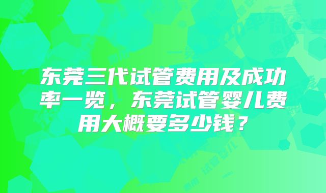 东莞三代试管费用及成功率一览,东莞试管婴儿费用大概要多少钱?