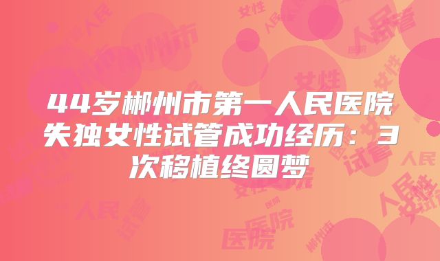 44岁郴州市第一人民医院失独女性试管成功经历:3次移植终圆梦