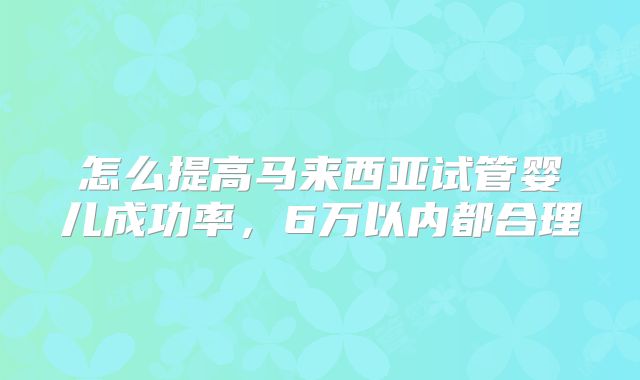 怎么提高马来西亚试管婴儿成功率，6万以内都合理
