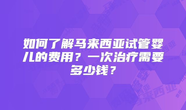 如何了解马来西亚试管婴儿的费用?一次治疗需要多少钱?