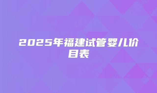 2025年福建试管婴儿价目表