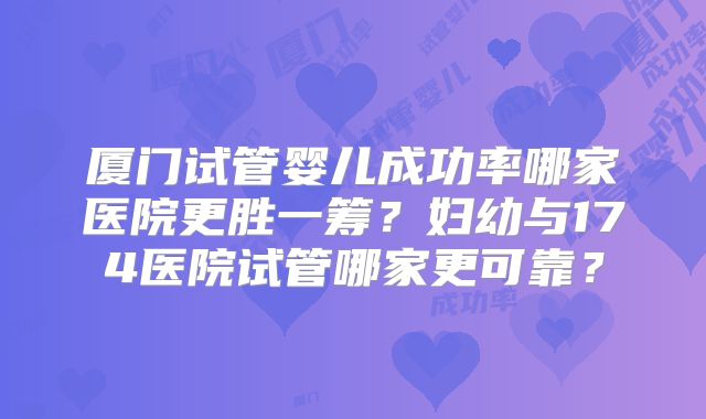 厦门试管婴儿成功率哪家医院更胜一筹?妇幼与174医院试管哪家更可靠?