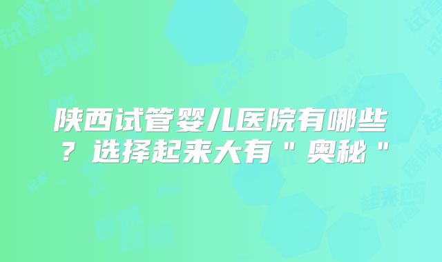 陕西试管婴儿医院有哪些?选择起来大有"奥秘"