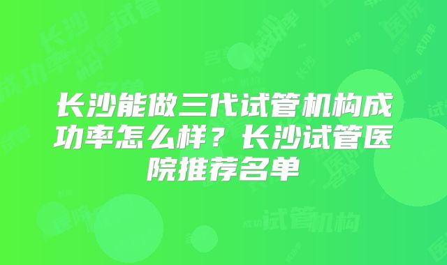 长沙能做三代试管机构成功率怎么样?长沙试管医院推荐名单