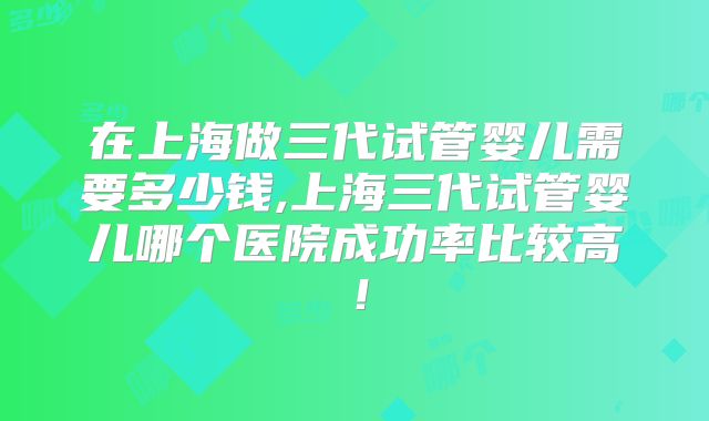 在上海做三代试管婴儿需要多少钱,上海三代试管婴儿哪个医院成功率比较高！