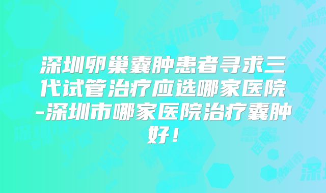深圳卵巢囊肿患者寻求三代试管治疗应选哪家医院-深圳市哪家医院治疗囊肿好！