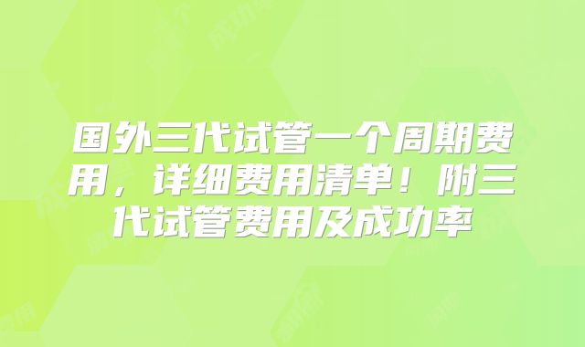 国外三代试管一个周期费用，详细费用清单！附三代试管费用及成功率