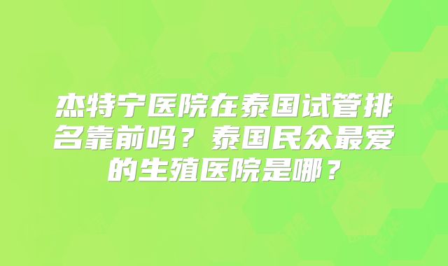 杰特宁医院在泰国试管排名靠前吗?泰国民众最爱的生殖医院是哪?