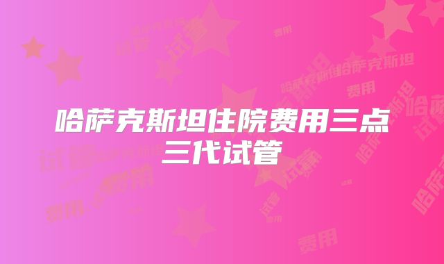 哈萨克斯坦住院费用三点三代试管