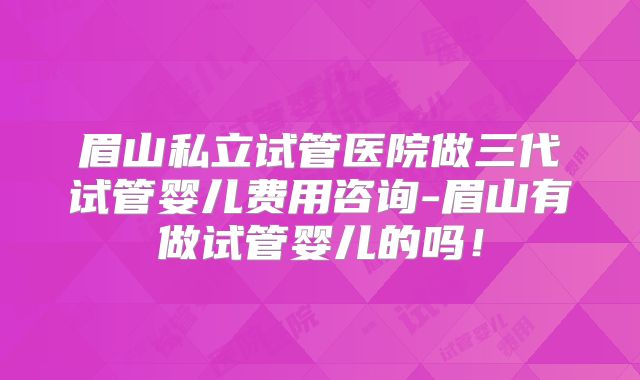 眉山私立试管医院做三代试管婴儿费用咨询-眉山有做试管婴儿的吗!