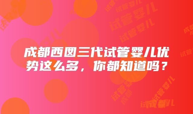 成都西囡三代试管婴儿优势这么多，你都知道吗？