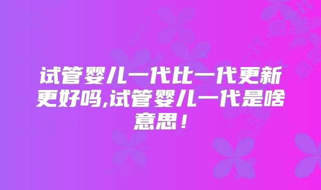 试管婴儿一代比一代更新更好吗,试管婴儿一代是啥意思!