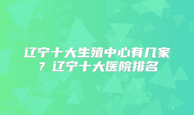 辽宁十大生殖中心有几家?辽宁十大医院排名
