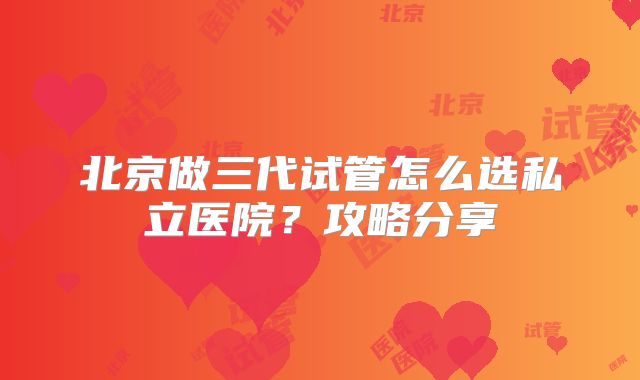 北京做三代试管怎么选私立医院？攻略分享