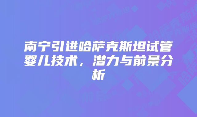 南宁引进哈萨克斯坦试管婴儿技术,潜力与前景分析