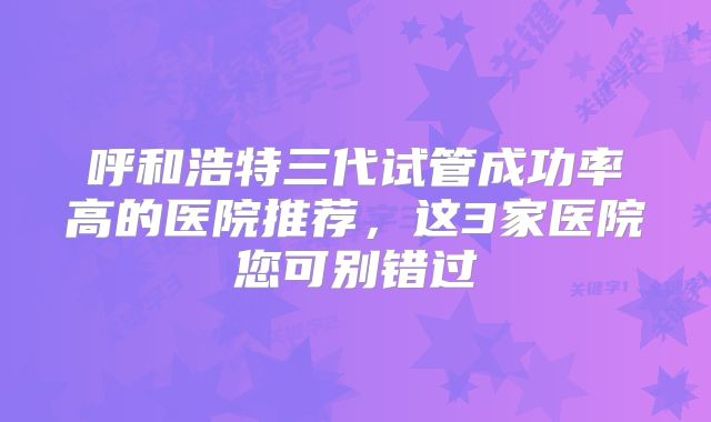呼和浩特三代试管成功率高的医院推荐,这3家医院您可别错过