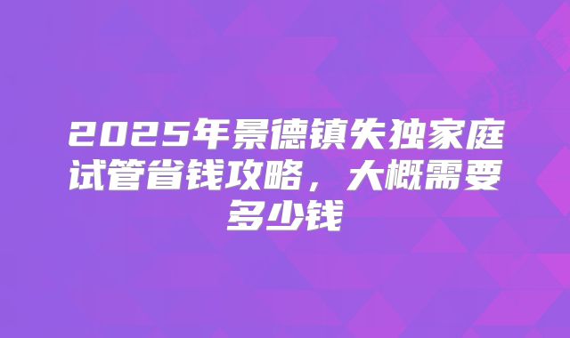 2025年景德镇失独家庭试管省钱攻略，大概需要多少钱