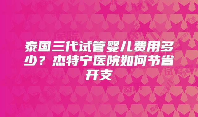 泰国三代试管婴儿费用多少?杰特宁医院如何节省开支