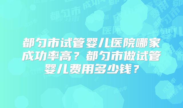 都匀市试管婴儿医院哪家成功率高?都匀市做试管婴儿费用多少钱?
