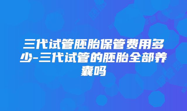 三代试管胚胎保管费用多少-三代试管的胚胎全部养囊吗