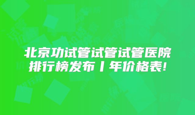 北京功试管试管试管医院排行榜发布丨年价格表!