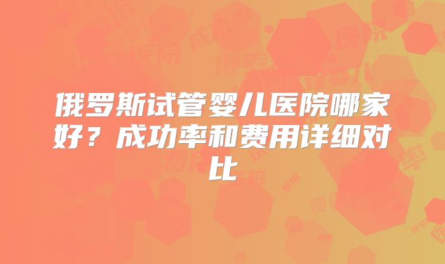 俄罗斯试管婴儿医院哪家好?成功率和费用详细对比