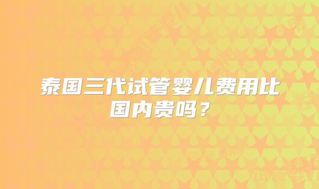 泰国三代试管婴儿费用比国内贵吗?