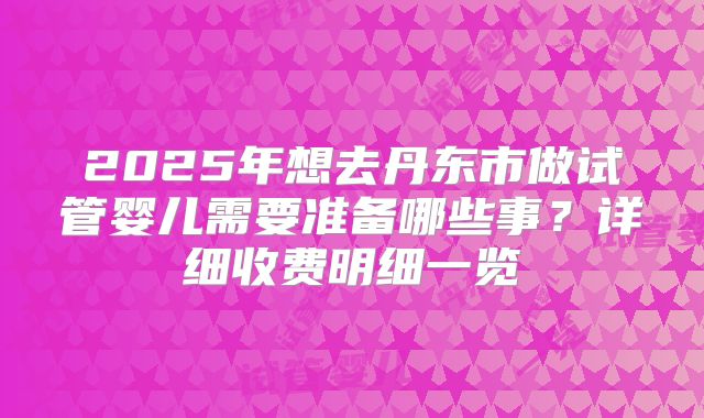 2025年想去丹东市做试管婴儿需要准备哪些事?详细收费明细一览