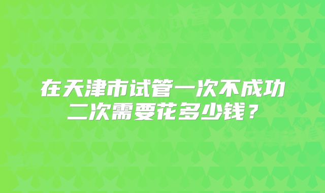 在天津市试管一次不成功二次需要花多少钱？