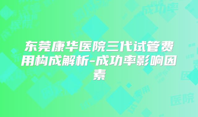 东莞康华医院三代试管费用构成解析-成功率影响因素