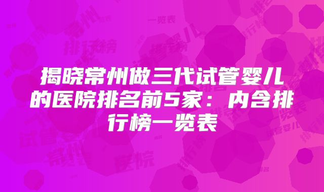 揭晓常州做三代试管婴儿的医院排名前5家:内含排行榜一览表