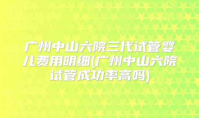 广州中山六院三代试管婴儿费用明细(广州中山六院试管成功率高吗)