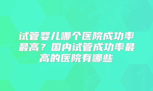 试管婴儿哪个医院成功率最高？国内试管成功率最高的医院有哪些