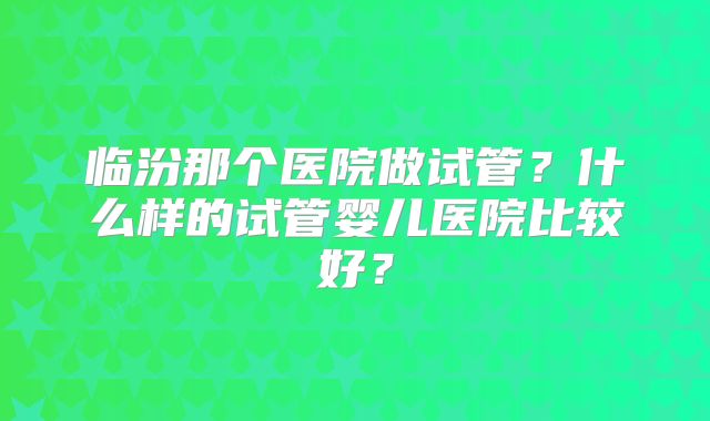临汾那个医院做试管?什么样的试管婴儿医院比较好?